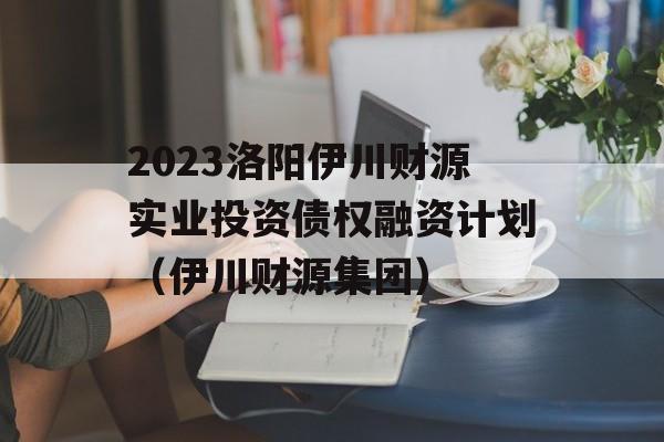 2023洛阳伊川财源实业投资债权融资计划（伊川财源集团）