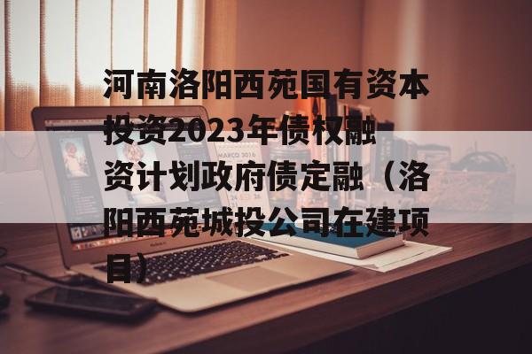 河南洛阳西苑国有资本投资2023年债权融资计划政府债定融（洛阳西苑城投公司在建项目）