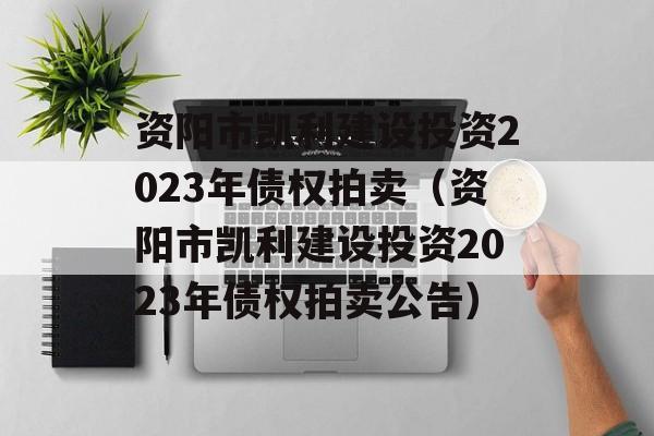 资阳市凯利建设投资2023年债权拍卖（资阳市凯利建设投资2023年债权拍卖公告）