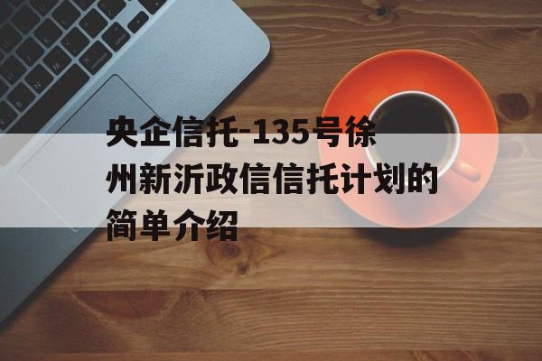 央企信托-135号徐州新沂政信信托计划的简单介绍