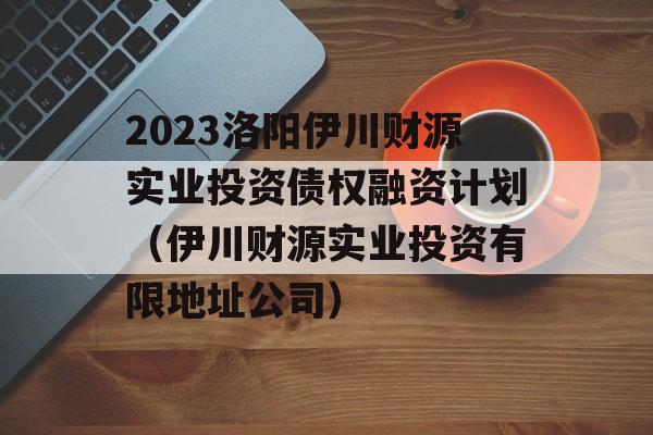 2023洛阳伊川财源实业投资债权融资计划（伊川财源实业投资有限地址公司）