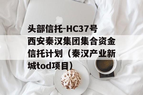 头部信托-HC37号西安秦汉集团集合资金信托计划（秦汉产业新城tod项目）