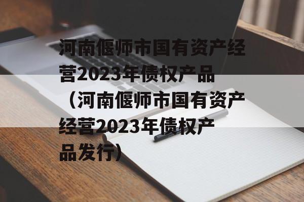 河南偃师市国有资产经营2023年债权产品（河南偃师市国有资产经营2023年债权产品发行）