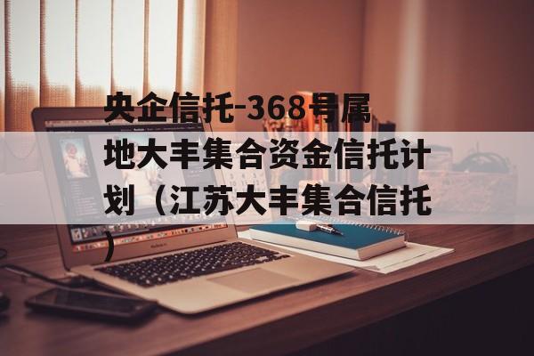 央企信托-368号属地大丰集合资金信托计划（江苏大丰集合信托）