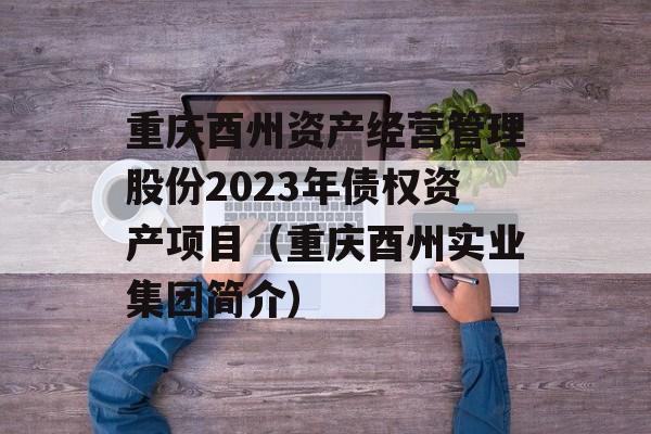 重庆酉州资产经营管理股份2023年债权资产项目（重庆酉州实业集团简介）