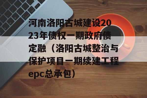 河南洛阳古城建设2023年债权一期政府债定融（洛阳古城整治与保护项目一期续建工程epc总承包）