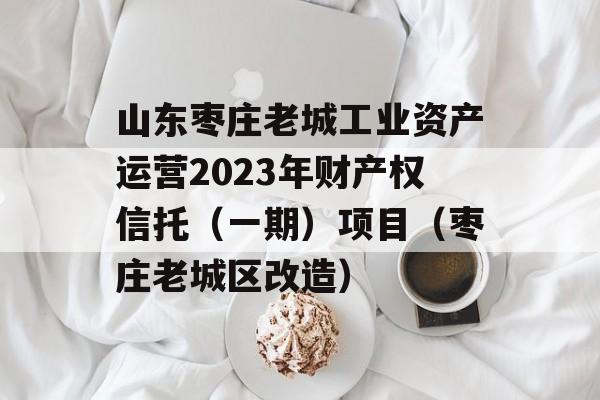 山东枣庄老城工业资产运营2023年财产权信托（一期）项目（枣庄老城区改造）