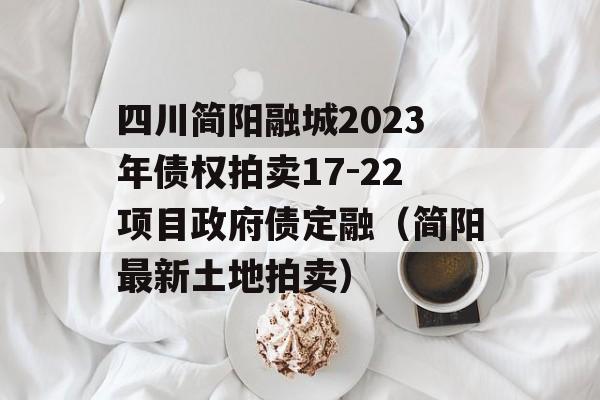 四川简阳融城2023年债权拍卖17-22项目政府债定融（简阳最新土地拍卖）