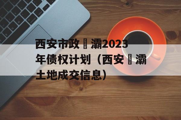 西安市政浐灞2023年债权计划（西安浐灞土地成交信息）