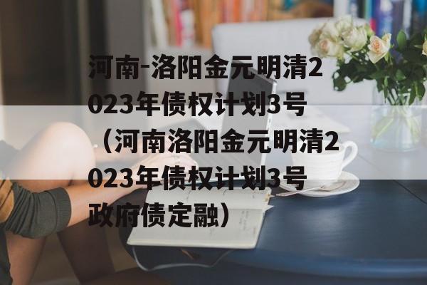 河南-洛阳金元明清2023年债权计划3号（河南洛阳金元明清2023年债权计划3号政府债定融）