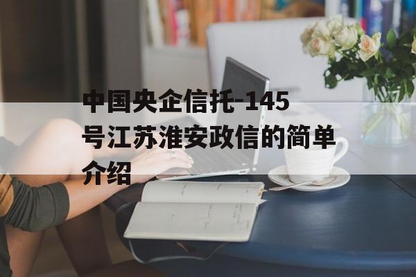 中国央企信托-145号江苏淮安政信的简单介绍