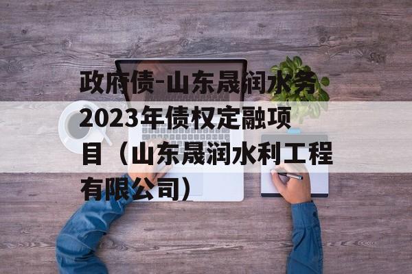 政府债-山东晟润水务2023年债权定融项目（山东晟润水利工程有限公司）