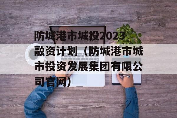 防城港市城投2023融资计划（防城港市城市投资发展集团有限公司官网）