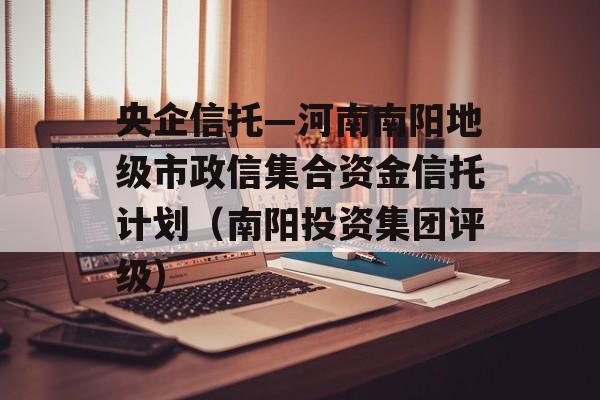 央企信托—河南南阳地级市政信集合资金信托计划（南阳投资集团评级）