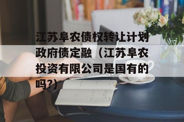 江苏阜农债权转让计划政府债定融（江苏阜农投资有限公司是国有的吗?）