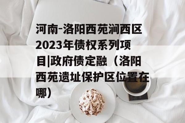 河南-洛阳西苑涧西区2023年债权系列项目|政府债定融（洛阳西苑遗址保护区位置在哪）