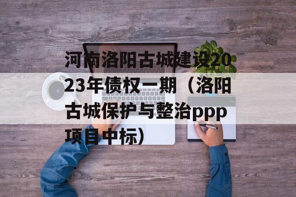 河南洛阳古城建设2023年债权一期（洛阳古城保护与整治ppp项目中标）