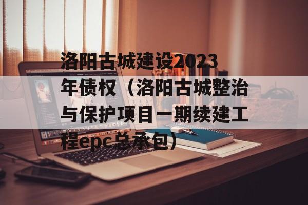 洛阳古城建设2023年债权（洛阳古城整治与保护项目一期续建工程epc总承包）