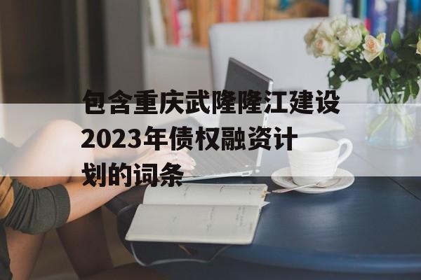 包含重庆武隆隆江建设2023年债权融资计划的词条