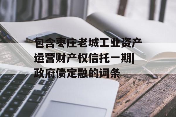 包含枣庄老城工业资产运营财产权信托一期|政府债定融的词条