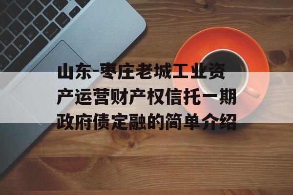 山东-枣庄老城工业资产运营财产权信托一期政府债定融的简单介绍