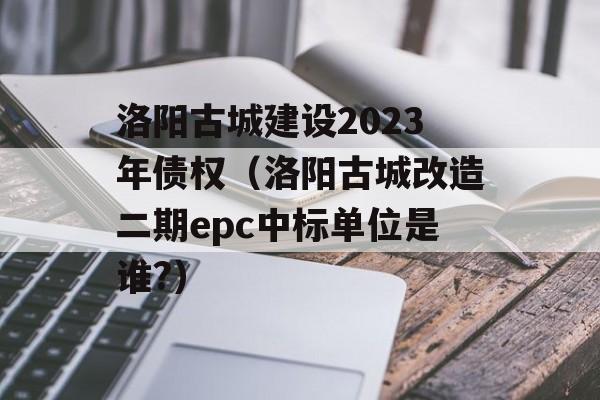 洛阳古城建设2023年债权（洛阳古城改造二期epc中标单位是谁?）