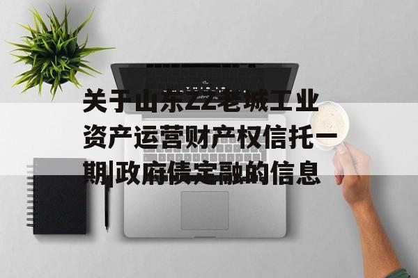 关于山东ZZ老城工业资产运营财产权信托一期|政府债定融的信息