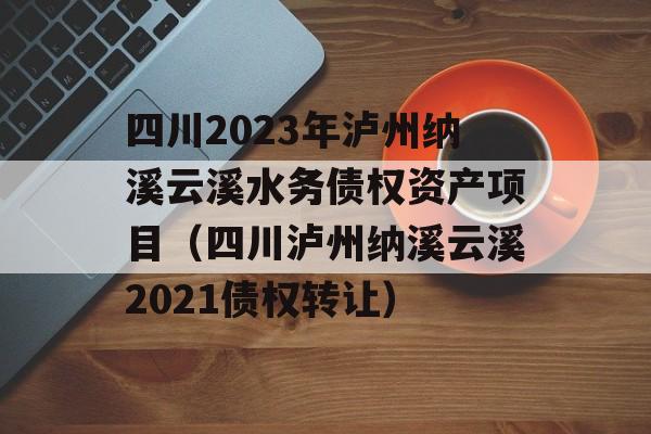 四川2023年泸州纳溪云溪水务债权资产项目（四川泸州纳溪云溪2021债权转让）