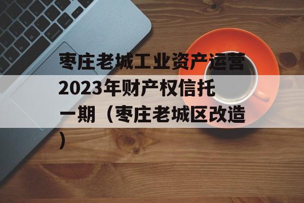 枣庄老城工业资产运营2023年财产权信托一期（枣庄老城区改造）