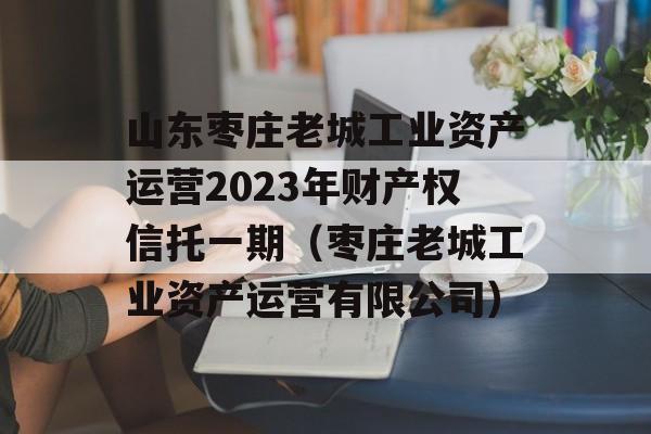 山东枣庄老城工业资产运营2023年财产权信托一期（枣庄老城工业资产运营有限公司）