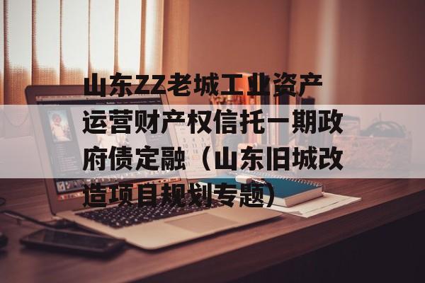 山东ZZ老城工业资产运营财产权信托一期政府债定融（山东旧城改造项目规划专题）