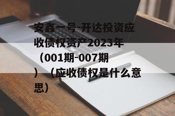 安鑫一号-开达投资应收债权资产2023年（001期-007期）（应收债权是什么意思）