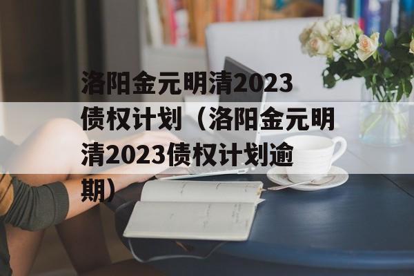 洛阳金元明清2023债权计划（洛阳金元明清2023债权计划逾期）