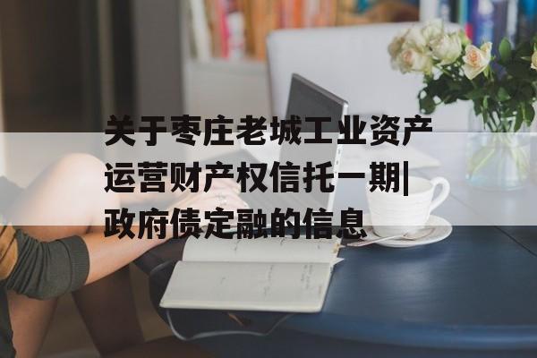 关于枣庄老城工业资产运营财产权信托一期|政府债定融的信息