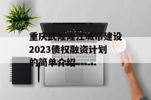 重庆武隆隆江城市建设2023债权融资计划的简单介绍