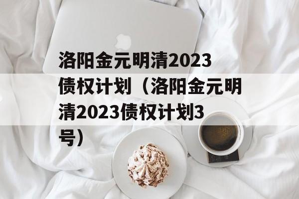 洛阳金元明清2023债权计划（洛阳金元明清2023债权计划3号）