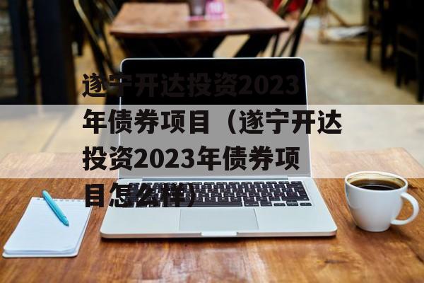 遂宁开达投资2023年债券项目（遂宁开达投资2023年债券项目怎么样）