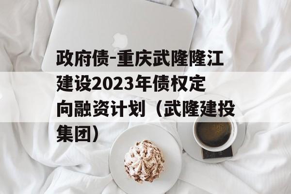 政府债-重庆武隆隆江建设2023年债权定向融资计划（武隆建投集团）