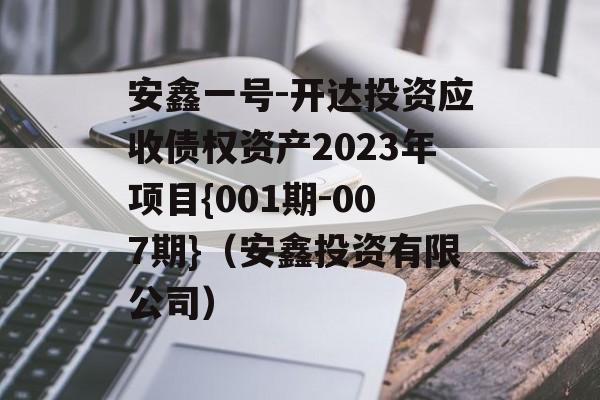 安鑫一号-开达投资应收债权资产2023年项目{001期-007期}（安鑫投资有限公司）