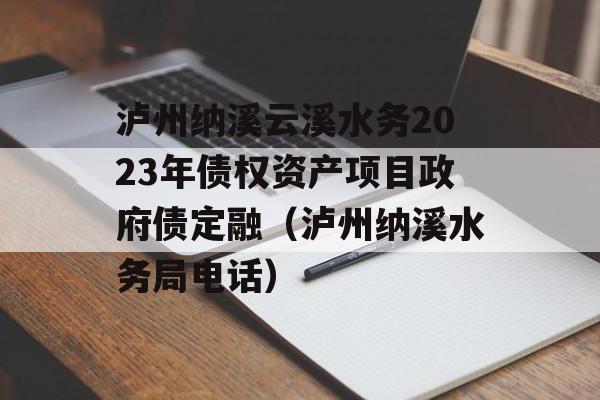 泸州纳溪云溪水务2023年债权资产项目政府债定融（泸州纳溪水务局电话）