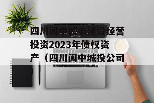 四川阆中城市建设经营投资2023年债权资产（四川阆中城投公司）