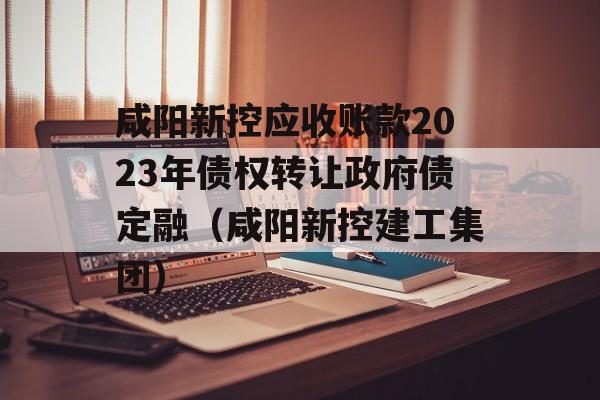 咸阳新控应收账款2023年债权转让政府债定融（咸阳新控建工集团）