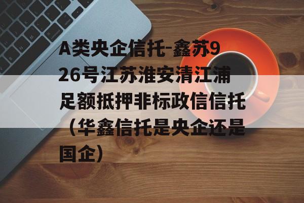 A类央企信托-鑫苏926号江苏淮安清江浦足额抵押非标政信信托（华鑫信托是央企还是国企）