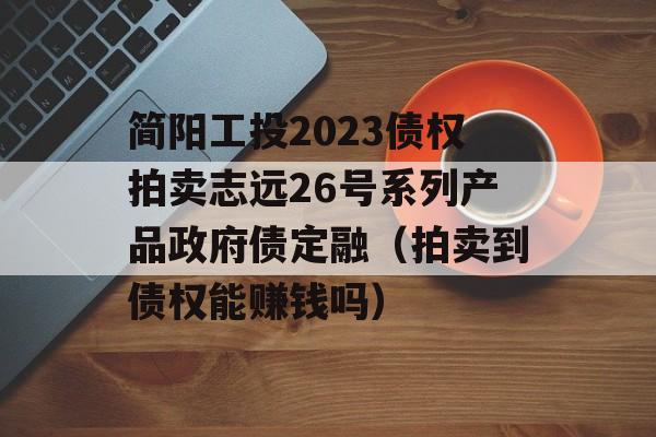 简阳工投2023债权拍卖志远26号系列产品政府债定融（拍卖到债权能赚钱吗）