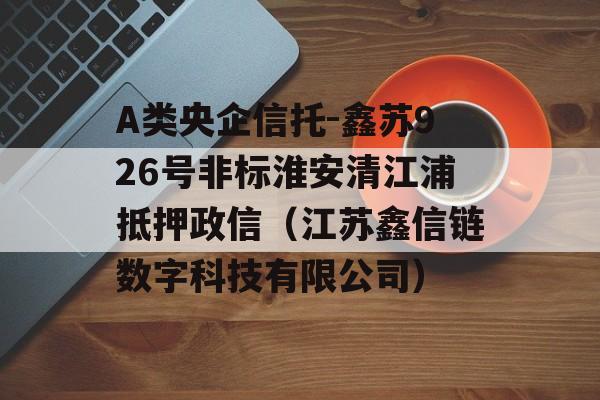 A类央企信托-鑫苏926号非标淮安清江浦抵押政信（江苏鑫信链数字科技有限公司）