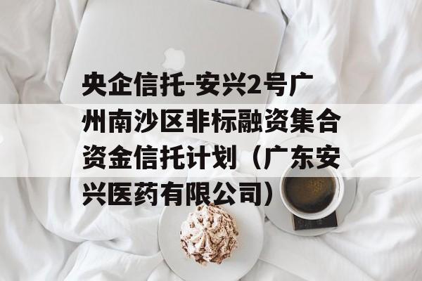 央企信托-安兴2号广州南沙区非标融资集合资金信托计划（广东安兴医药有限公司）