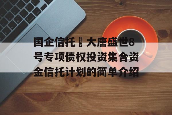 国企信托•大唐盛世8号专项债权投资集合资金信托计划的简单介绍