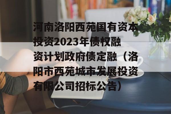 河南洛阳西苑国有资本投资2023年债权融资计划政府债定融（洛阳市西苑城市发展投资有限公司招标公告）