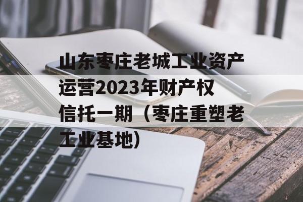 山东枣庄老城工业资产运营2023年财产权信托一期（枣庄重塑老工业基地）