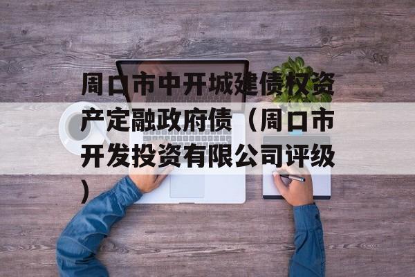 周口市中开城建债权资产定融政府债（周口市开发投资有限公司评级）